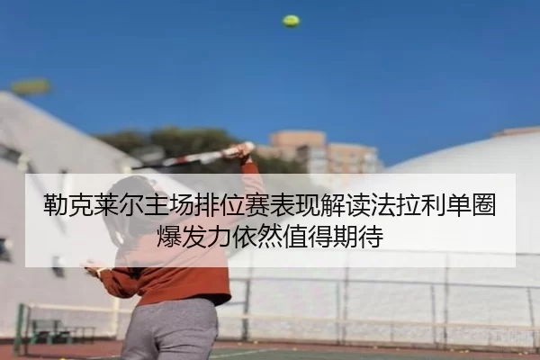 勒克莱尔主场排位赛表现解读法拉利单圈爆发力依然值得期待