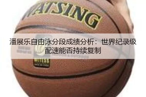 潘展乐自由泳分段成绩分析：世界纪录级配速能否持续复制
