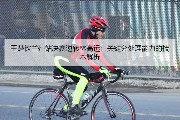 王楚钦兰州站决赛逆转林高远：关键分处理能力的技术解析